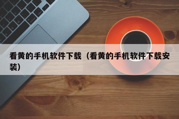 看黄的手机软件下载(看黄的手机软件下载安装)
