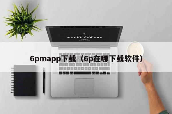 6pmapp下载(6p在哪下载软件)