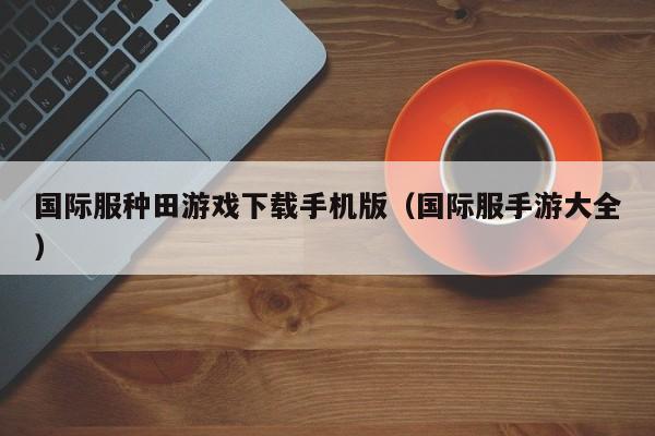 国际服种田游戏下载手机版(国际服手游大全)