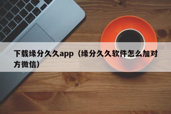 下载缘分久久app(缘分久久软件怎么加对方微信)