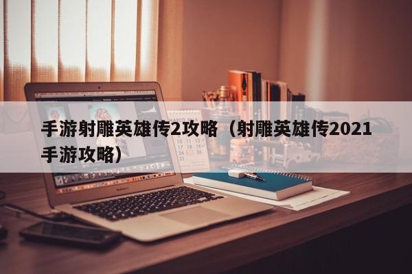 手游射雕英雄传2攻略(射雕英雄传2021手游攻略)