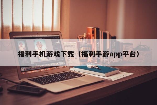 福利手机游戏下载(福利手游app平台)