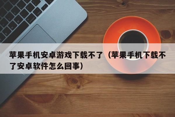 苹果手机安卓游戏下载不了(苹果手机下载不了安卓软件怎么回事)