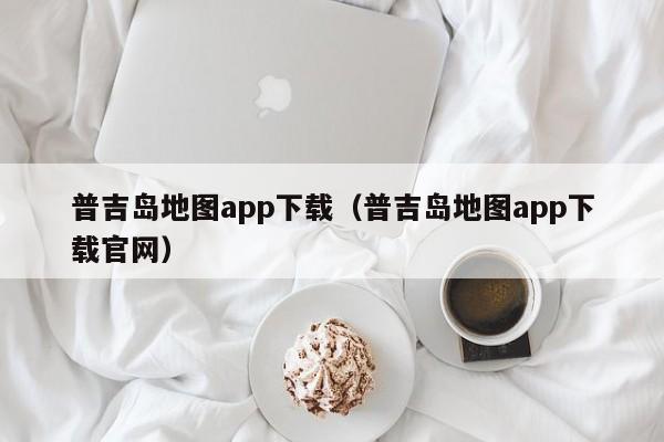 普吉岛地图app下载（普吉岛地图app下载官网）