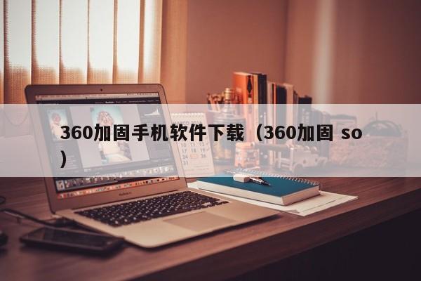 360加固手机软件下载(360加固 so)