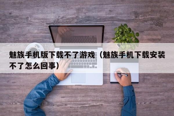 魅族手机版下载不了游戏(魅族手机下载安装不了怎么回事)