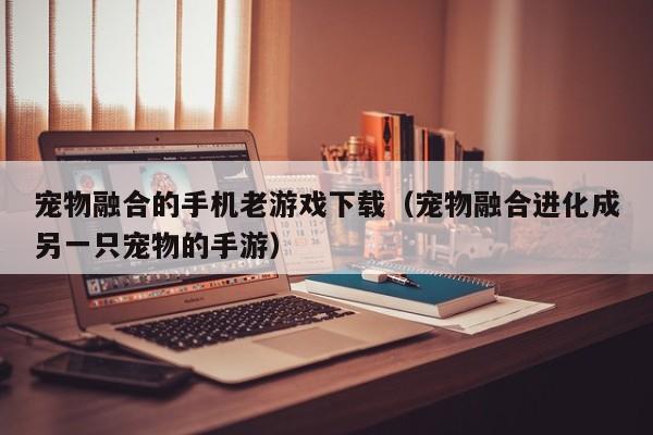 宠物融合的手机老游戏下载（宠物融合进化成另一只宠物的手游）