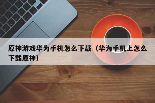 原神游戏华为手机怎么下载(华为手机上怎么下载原神)