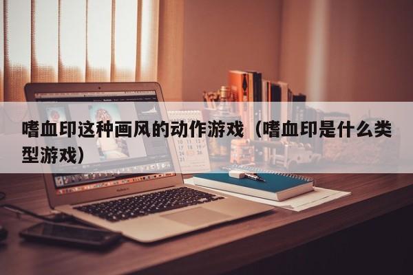嗜血印这种画风的动作游戏（嗜血印是什么类型游戏）