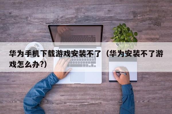 华为手机下载游戏安装不了（华为安装不了游戏怎么办?）
