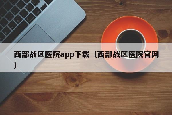西部战区医院app下载（西部战区医院官网）