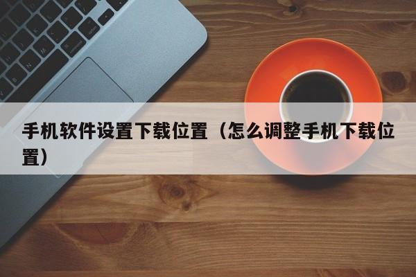 手机软件设置下载位置(怎么调整手机下载位置)