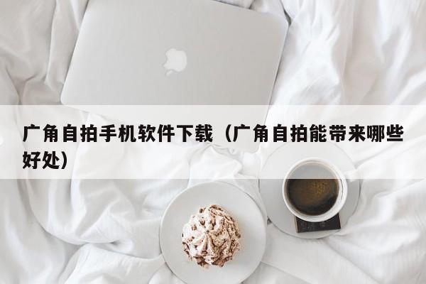 广角自拍手机软件下载(广角自拍能带来哪些好处)