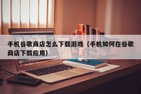 手机谷歌商店怎么下载游戏（手机如何在谷歌商店下载应用）