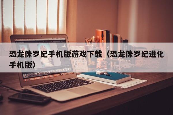 恐龙侏罗纪手机版游戏下载（恐龙侏罗纪进化手机版）