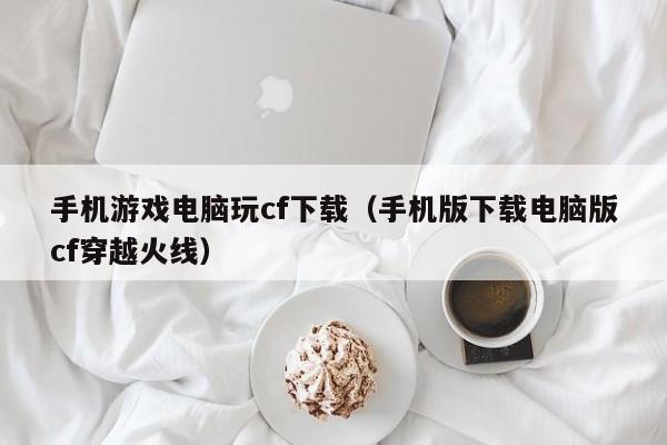 手机游戏电脑玩cf下载（手机版下载电脑版cf穿越火线）