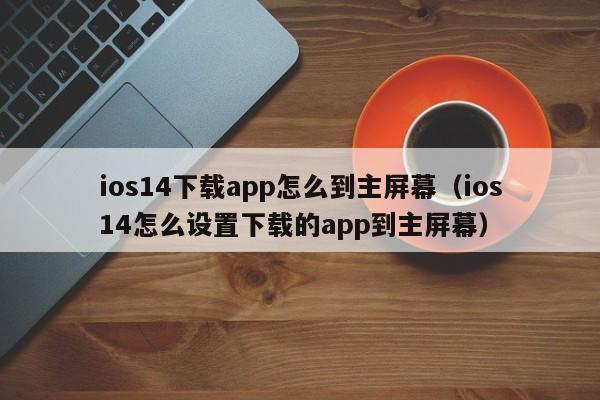 ios14下载app怎么到主屏幕（ios14怎么设置下载的app到主屏幕）