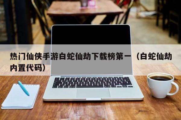 热门仙侠手游白蛇仙劫下载榜第一（白蛇仙劫内置代码）