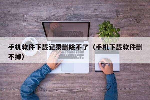 手机软件下载记录删除不了(手机下载软件删不掉)