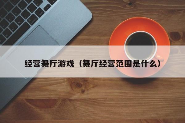 经营舞厅游戏（舞厅经营范围是什么）