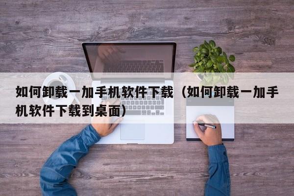 如何卸载一加手机软件下载(如何卸载一加手机软件下载到桌面)