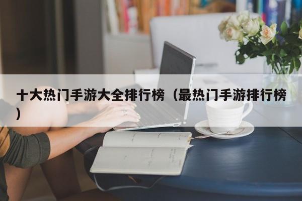 十大热门手游大全排行榜（最热门手游排行榜）