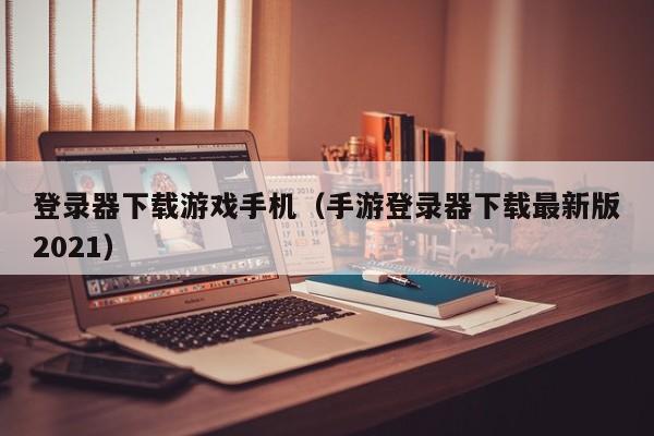 登录器下载游戏手机（手游登录器下载最新版2021）