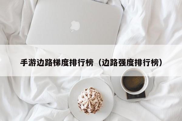 手游边路梯度排行榜（边路强度排行榜）