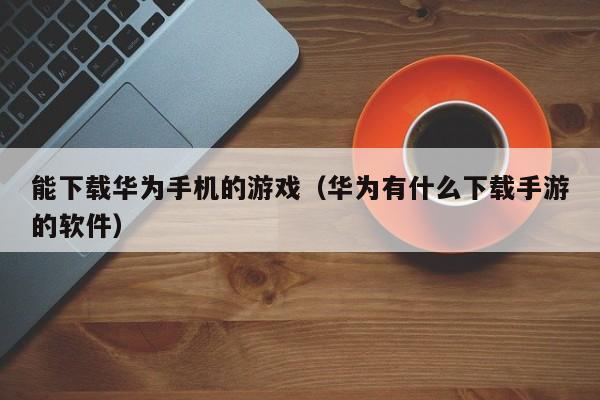能下载华为手机的游戏（华为有什么下载手游的软件）