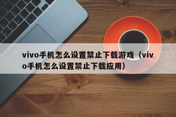 vivo手机怎么设置禁止下载游戏（vivo手机怎么设置禁止下载应用）