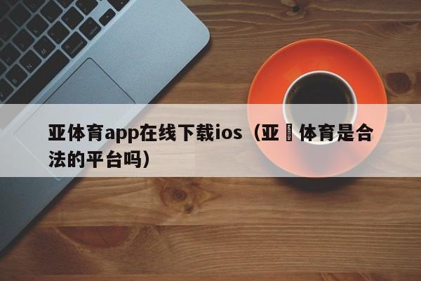 亚体育app在线下载ios（亚愽体育是合法的平台吗）