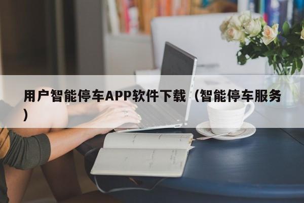 用户智能停车APP软件下载（智能停车服务）