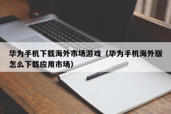华为手机下载海外市场游戏（华为手机海外版怎么下载应用市场）