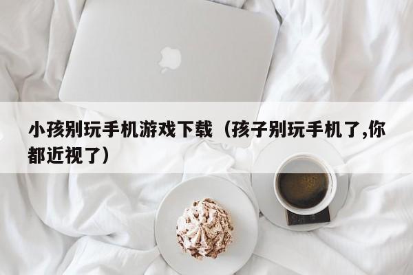 小孩别玩手机游戏下载（孩子别玩手机了,你都近视了）