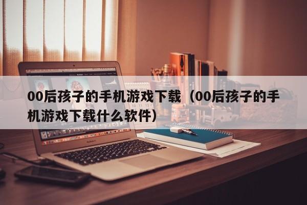 00后孩子的手机游戏下载（00后孩子的手机游戏下载什么软件）