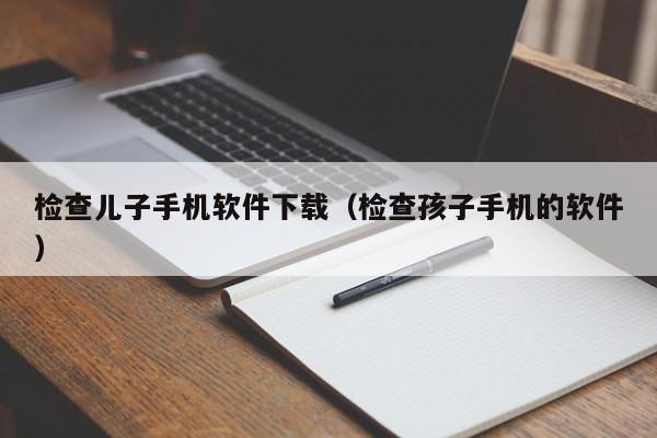 检查儿子手机软件下载（检查孩子手机的软件）