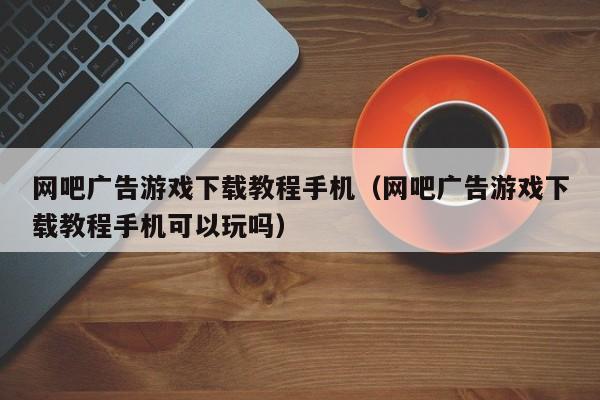 网吧广告游戏下载教程手机（网吧广告游戏下载教程手机可以玩吗）