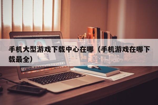 手机大型游戏下载中心在哪（手机游戏在哪下载最全）