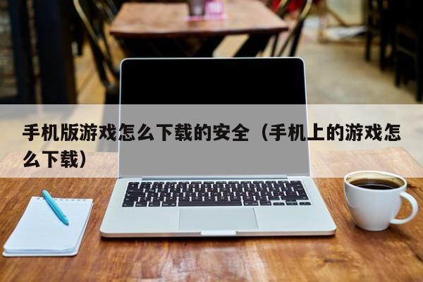 手机版游戏怎么下载的安全（手机上的游戏怎么下载）