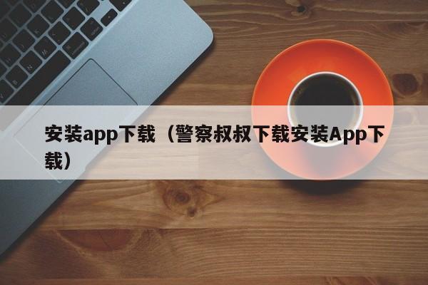 安装app下载(警察叔叔下载安装App下载)