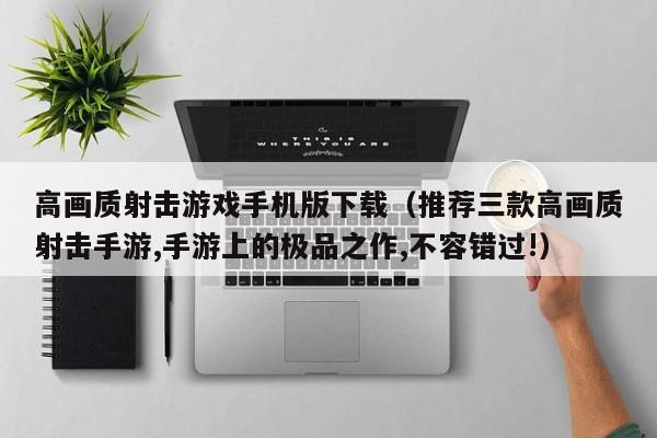 高画质射击游戏手机版下载（推荐三款高画质射击手游,手游上的极品之作,不容错过!）