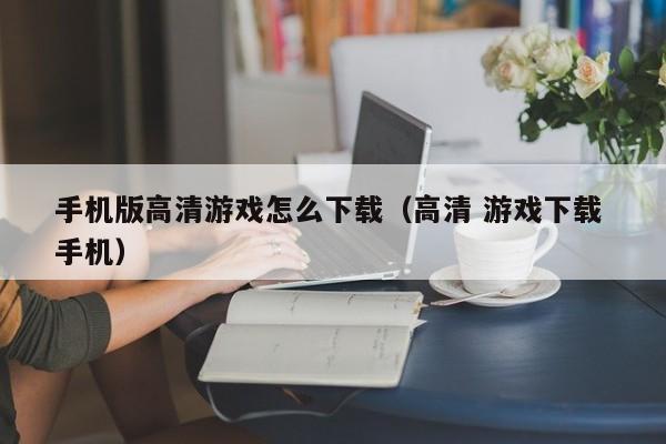 手机版高清游戏怎么下载（高清 游戏下载 手机）