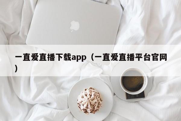 一直爱直播下载app（一直爱直播平台官网）