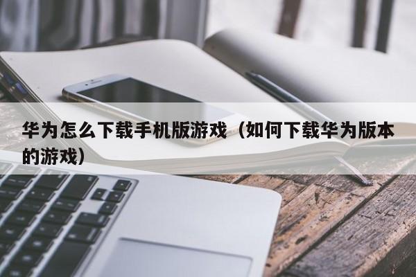 华为怎么下载手机版游戏（如何下载华为版本的游戏）