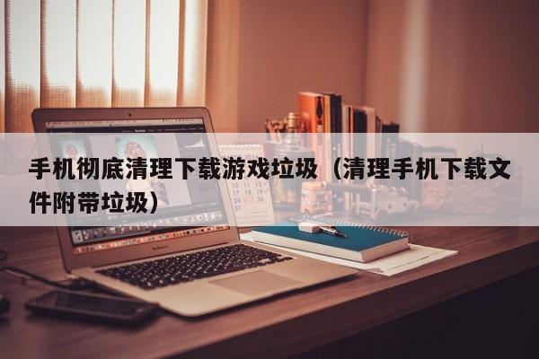 手机彻底清理下载游戏垃圾（清理手机下载文件附带垃圾）