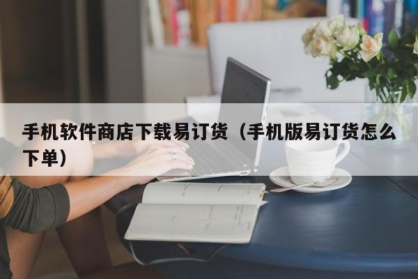 手机软件商店下载易订货（手机版易订货怎么下单）