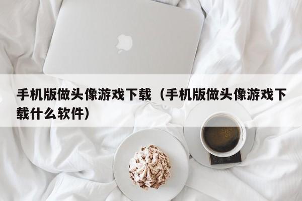 手机版做头像游戏下载(手机版做头像游戏下载什么软件)