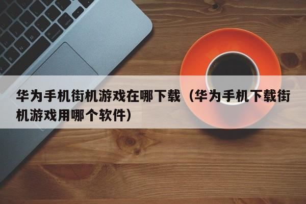 华为手机街机游戏在哪下载（华为手机下载街机游戏用哪个软件）
