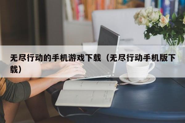 无尽行动的手机游戏下载（无尽行动手机版下载）
