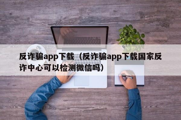 反诈骗app下载（反诈骗app下载国家反诈中心可以检测微信吗）